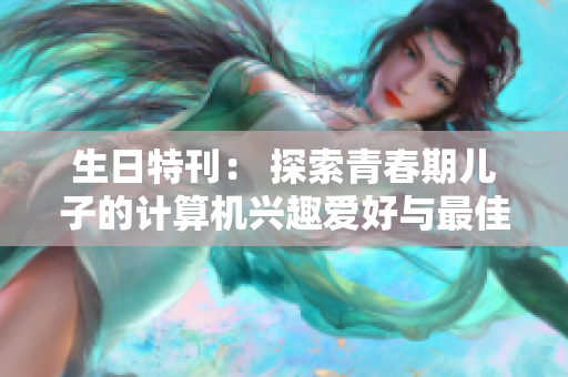 生日特刊： 探索青春期儿子的计算机兴趣爱好与最佳软件礼物推荐