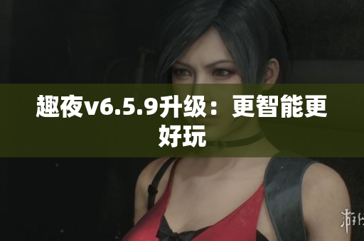 趣夜v6.5.9升级：更智能更好玩