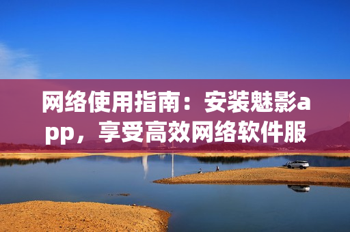 网络使用指南：安装魅影app，享受高效网络软件服务