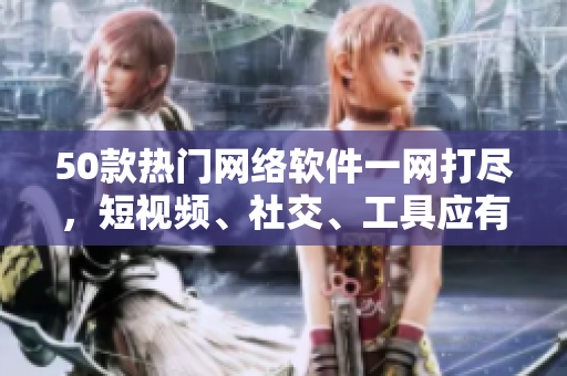 50款热门网络软件一网打尽，短视频、社交、工具应有尽有