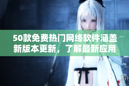 50款免费热门网络软件涵盖新版本更新，了解最新应用!