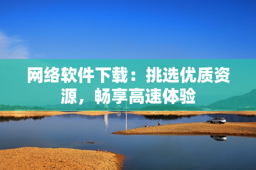 网络软件下载：挑选优质资源，畅享高速体验