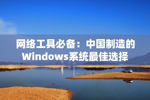 网络工具必备：中国制造的Windows系统最佳选择