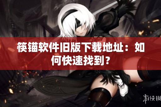 筷锚软件旧版下载地址：如何快速找到？