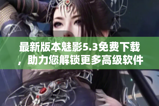最新版本魅影5.3免费下载，助力您解锁更多高级软件功能