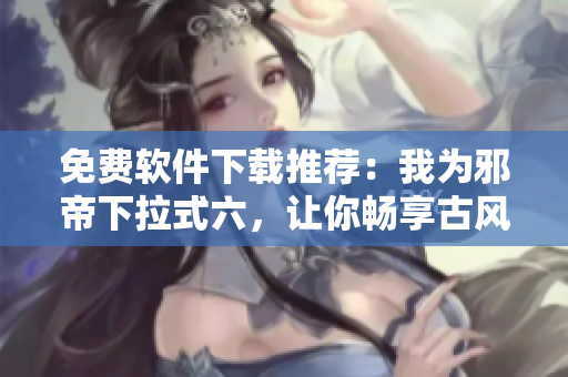 免费软件下载推荐：我为邪帝下拉式六，让你畅享古风阅读体验！