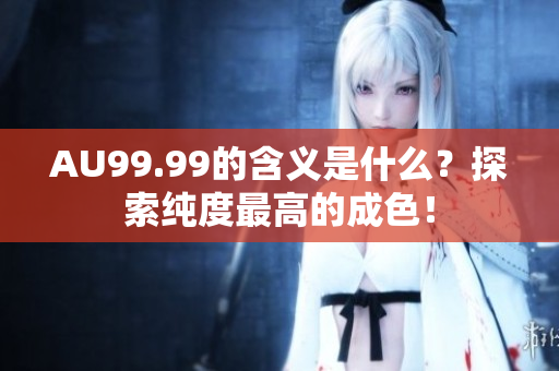 AU99.99的含义是什么？探索纯度最高的成色！