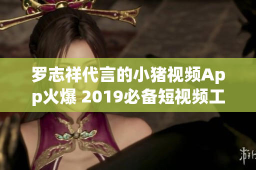 罗志祥代言的小猪视频App火爆 2019必备短视频工具