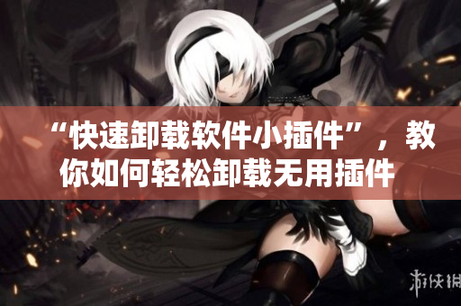 “快速卸载软件小插件”，教你如何轻松卸载无用插件  网络软件编辑