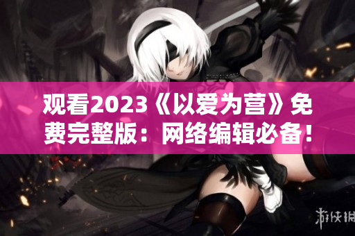 观看2023《以爱为营》免费完整版：网络编辑必备！