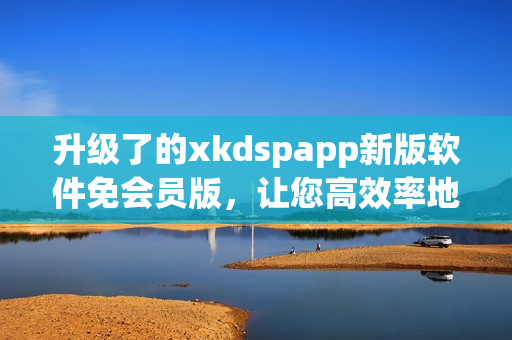 升级了的xkdspapp新版软件免会员版，让您高效率地体验网络生活