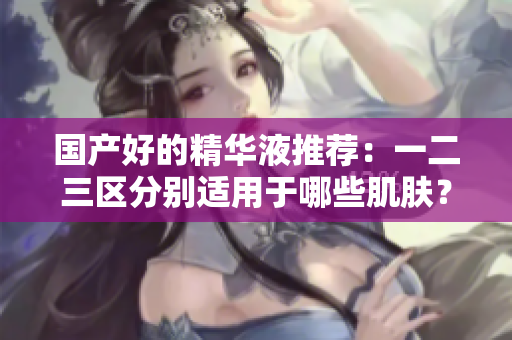 国产好的精华液推荐：一二三区分别适用于哪些肌肤？