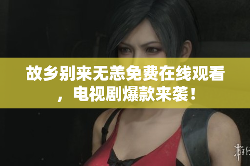 故乡别来无恙免费在线观看，电视剧爆款来袭！