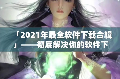 「2021年最全软件下载合辑」——彻底解决你的软件下载需求