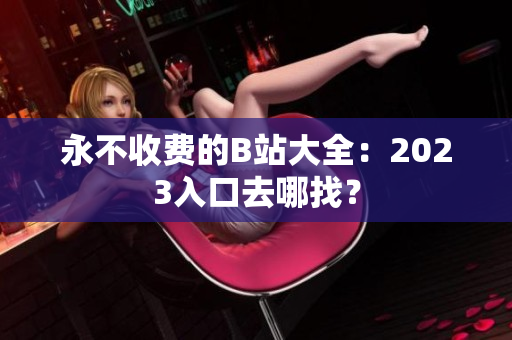 永不收费的B站大全：2023入口去哪找？