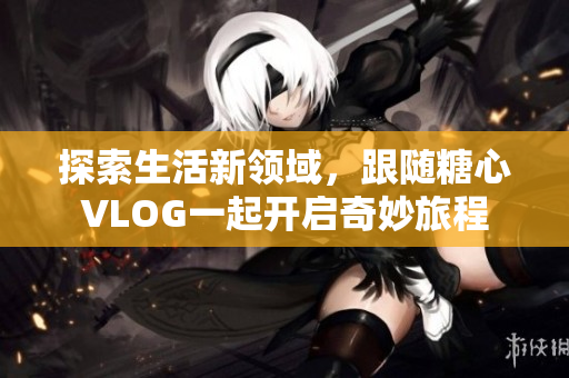 探索生活新领域，跟随糖心VLOG一起开启奇妙旅程