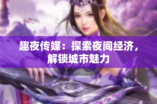 趣夜传媒：探索夜间经济，解锁城市魅力