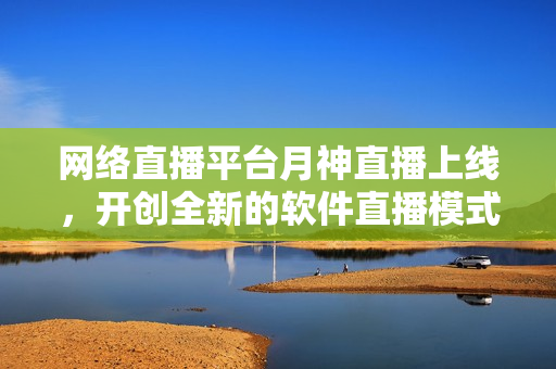 网络直播平台月神直播上线，开创全新的软件直播模式