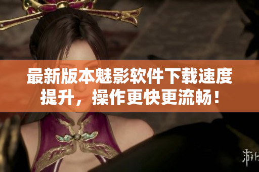 最新版本魅影软件下载速度提升，操作更快更流畅！