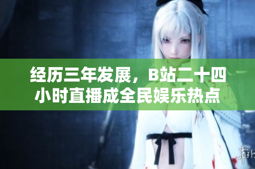 经历三年发展，B站二十四小时直播成全民娱乐热点