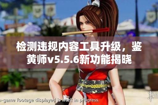 检测违规内容工具升级，鉴黄师v5.5.6新功能揭晓