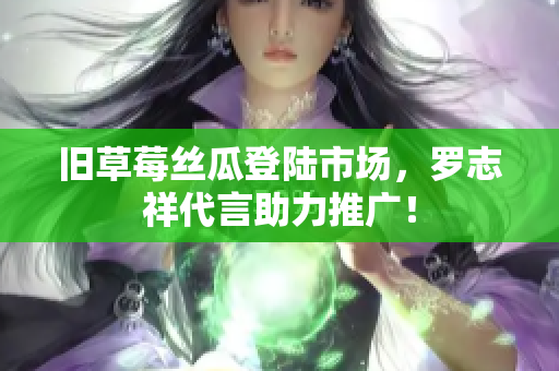 旧草莓丝瓜登陆市场，罗志祥代言助力推广！