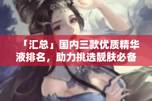 「汇总」国内三款优质精华液排名，助力挑选靓肤必备!