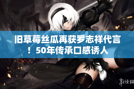 旧草莓丝瓜再获罗志祥代言！50年传承口感诱人