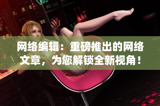 网络编辑：重磅推出的网络文章，为您解锁全新视角！)