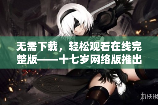 无需下载，轻松观看在线完整版——十七岁网络版推出