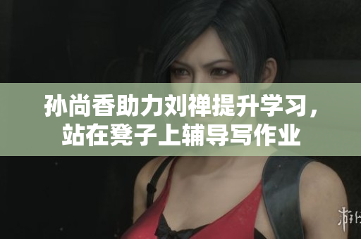 孙尚香助力刘禅提升学习，站在凳子上辅导写作业