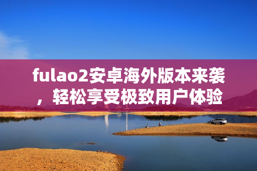 fulao2安卓海外版本来袭，轻松享受极致用户体验