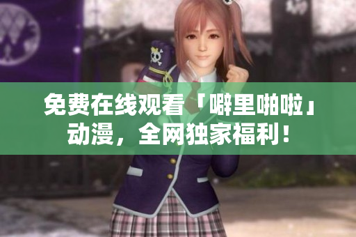 免费在线观看「噼里啪啦」动漫，全网独家福利！
