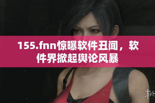 155.fnn惊曝软件丑闻，软件界掀起舆论风暴