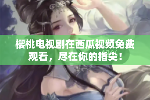 樱桃电视剧在西瓜视频免费观看，尽在你的指尖！