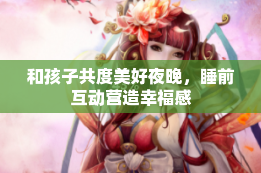和孩子共度美好夜晚，睡前互动营造幸福感
