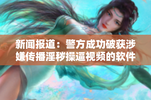 新闻报道：警方成功破获涉嫌传播淫秽操逼视频的软件网络
