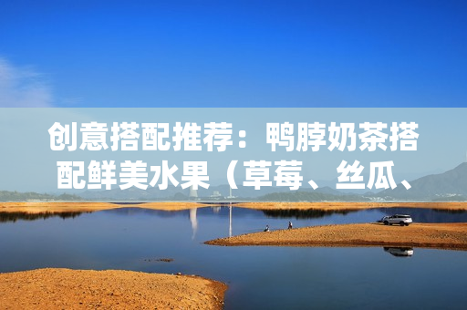 创意搭配推荐：鸭脖奶茶搭配鲜美水果（草莓、丝瓜、芭乐）