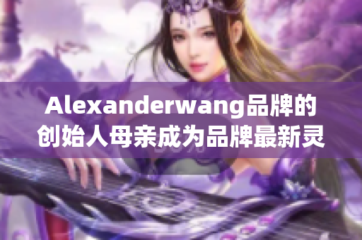 Alexanderwang品牌的创始人母亲成为品牌最新灵感来源