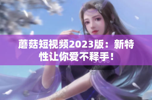 蘑菇短视频2023版：新特性让你爱不释手！