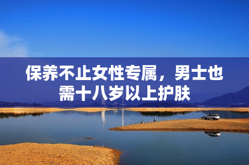保养不止女性专属，男士也需十八岁以上护肤