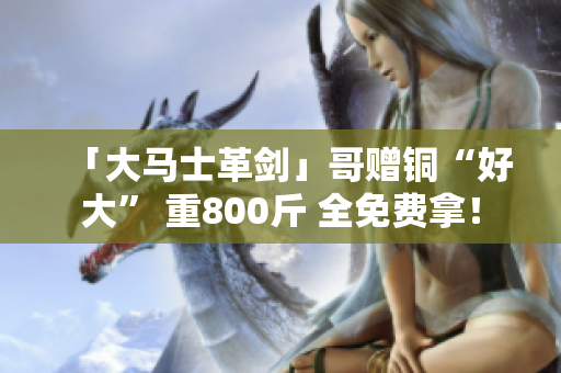 「大马士革剑」哥赠铜“好大” 重800斤 全免费拿！