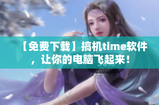 【免费下载】搞机time软件，让你的电脑飞起来！