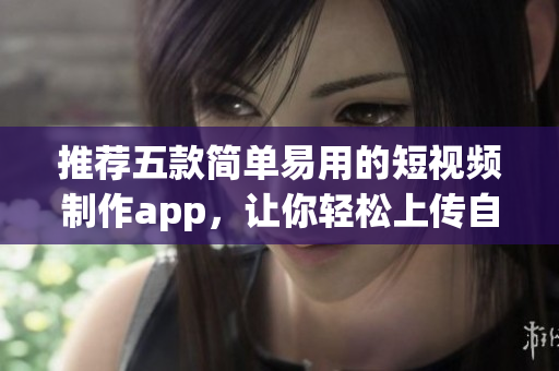 推荐五款简单易用的短视频制作app，让你轻松上传自己的创意之作！