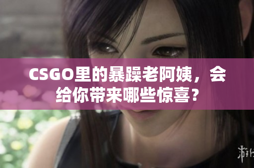 CSGO里的暴躁老阿姨，会给你带来哪些惊喜？