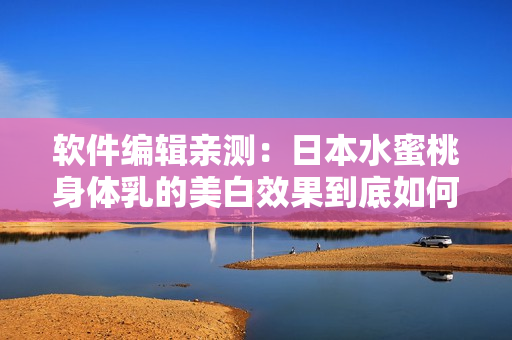 软件编辑亲测：日本水蜜桃身体乳的美白效果到底如何？