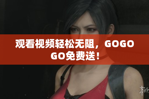 观看视频轻松无阻，GOGOGO免费送！