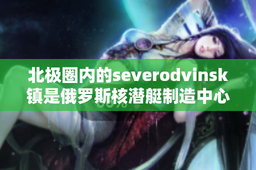 北极圈内的severodvinsk镇是俄罗斯核潜艇制造中心