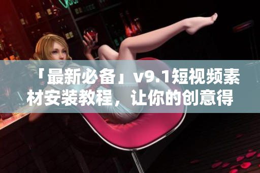 「最新必备」v9.1短视频素材安装教程，让你的创意得到更好的呈现！