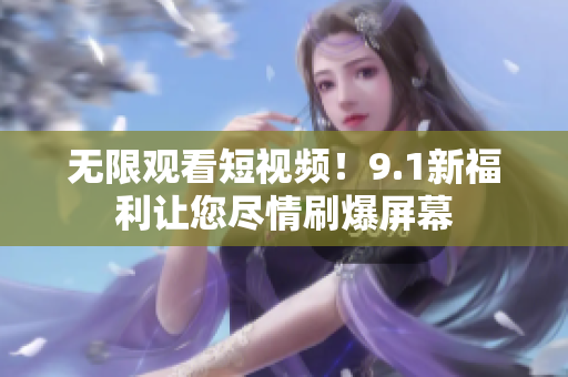 无限观看短视频！9.1新福利让您尽情刷爆屏幕